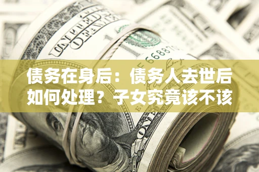 武汉债务在身后：债务人去世后如何处理？子女究竟该不该还钱？